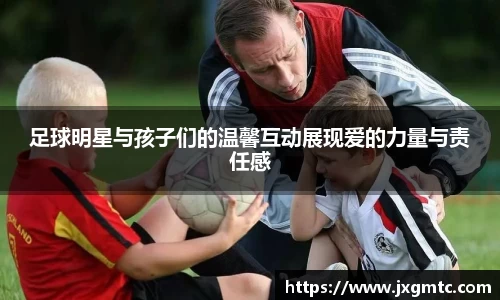 足球明星与孩子们的温馨互动展现爱的力量与责任感