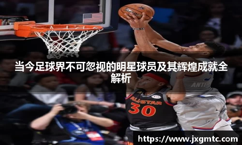 当今足球界不可忽视的明星球员及其辉煌成就全解析