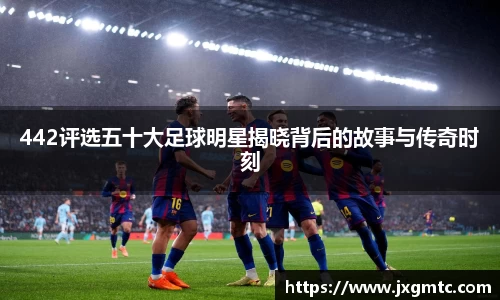 442评选五十大足球明星揭晓背后的故事与传奇时刻