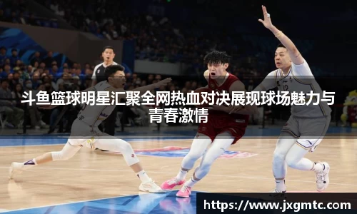 斗鱼篮球明星汇聚全网热血对决展现球场魅力与青春激情