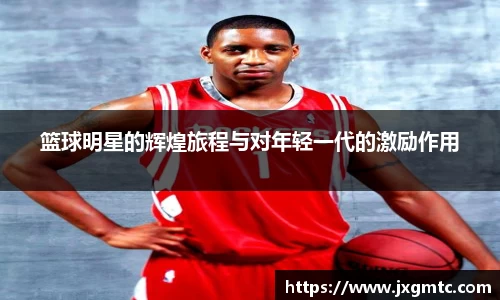 篮球明星的辉煌旅程与对年轻一代的激励作用